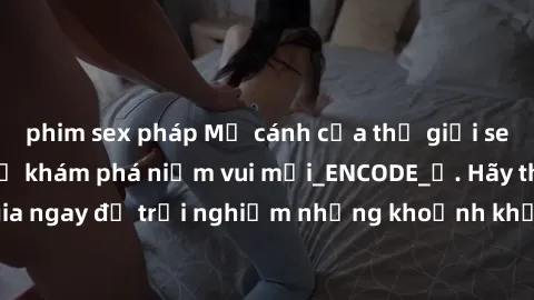 phim sex pháp Mở cánh cửa thế giới sex MILF Việt Nam để khám phá niềm vui mới_ENCODE_. Hãy tham gia ngay để trải nghiệm những khoảnh khắc đầy kích thích và đam mê.