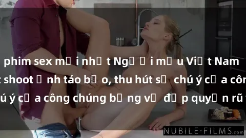 phim sex mới nhất Người mẫu Việt Nam gây sốt với loạt shoot ảnh táo bạo, thu hút sự chú ý của công chúng bằng vẻ đẹp quyến rũ và gợi cảm.