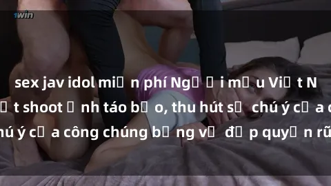 sex jav idol miễn phí Người mẫu Việt Nam gây sốt với loạt shoot ảnh táo bạo, thu hút sự chú ý của công chúng bằng vẻ đẹp quyến rũ và gợi cảm.