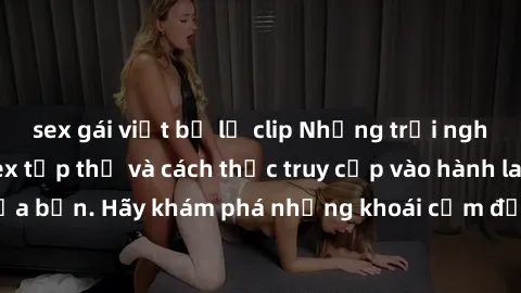 sex gái việt bị lộ clip Những trải nghiệm mới lạ với sex tập thể và cách thức truy cập vào hành lang đam mê của bạn. Hãy khám phá những khoái cảm đầy kích thích với tập thể hấp dẫn!