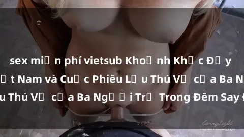 sex miễn phí vietsub Khoảnh Khắc Đầy Kịch Tính: Sex  Việt Nam và Cuộc Phiêu Lưu Thú Vị của Ba Người Trẻ Trong Đêm Say Đắm