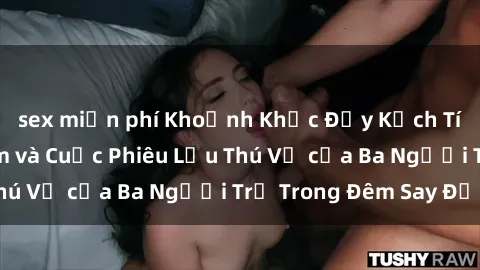 sex miễn phí Khoảnh Khắc Đầy Kịch Tính: Sex  Việt Nam và Cuộc Phiêu Lưu Thú Vị của Ba Người Trẻ Trong Đêm Say Đắm