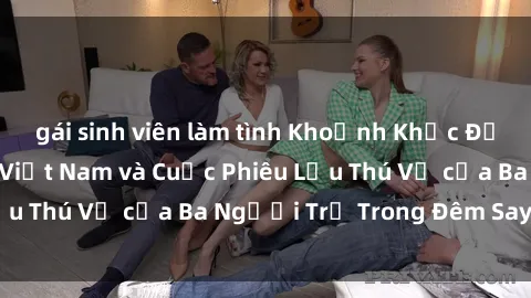 gái sinh viên làm tình Khoảnh Khắc Đầy Kịch Tính: Sex  Việt Nam và Cuộc Phiêu Lưu Thú Vị của Ba Người Trẻ Trong Đêm Say Đắm