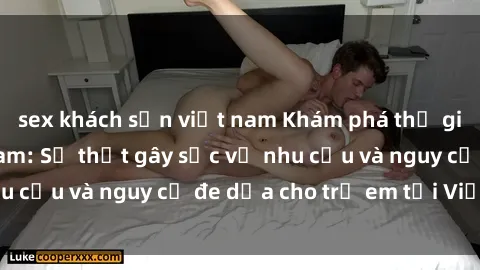 sex khách sạn việt nam Khám phá thế giới sex loli Việt Nam: Sự thật gây sốc về nhu cầu và nguy cơ đe dọa cho trẻ em tại Việt Nam