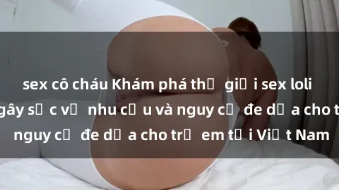 sex cô cháu Khám phá thế giới sex loli Việt Nam: Sự thật gây sốc về nhu cầu và nguy cơ đe dọa cho trẻ em tại Việt Nam