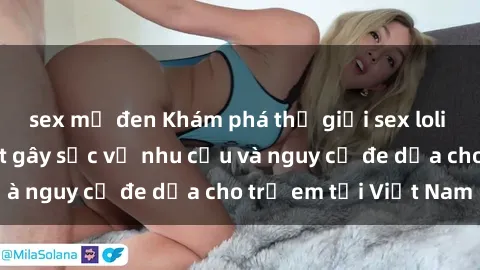 sex mỹ đen Khám phá thế giới sex loli Việt Nam: Sự thật gây sốc về nhu cầu và nguy cơ đe dọa cho trẻ em tại Việt Nam