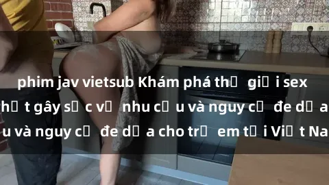 phim jav vietsub Khám phá thế giới sex loli Việt Nam: Sự thật gây sốc về nhu cầu và nguy cơ đe dọa cho trẻ em tại Việt Nam