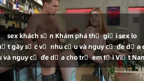 sex khách sạn Khám phá thế giới sex loli Việt Nam: Sự thật gây sốc về nhu cầu và nguy cơ đe dọa cho trẻ em tại Việt Nam