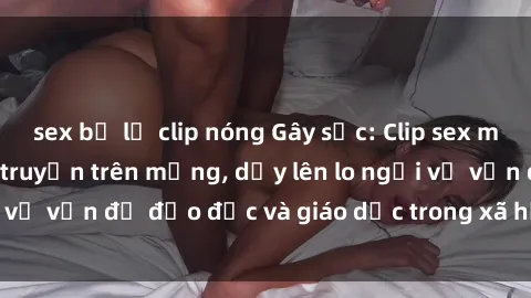 sex bị lộ clip nóng Gây sốc: Clip sex mẹ con Việt Nam lan truyền trên mạng, dấy lên lo ngại về vấn đề đạo đức và giáo dục trong xã hội hiện nay.