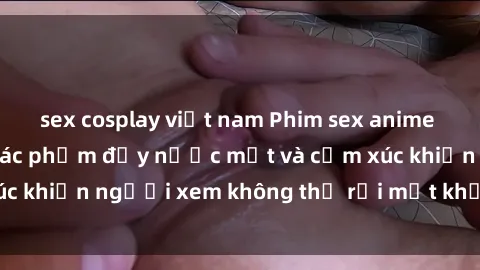 sex cosplay việt nam Phim sex anime đỉnh cao: Những tác phẩm đầy nước mắt và cảm xúc khiến người xem không thể rời mắt khỏi màn hình