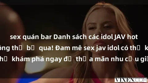 sex quán bar Danh sách các idol JAV hot nhất hiện nay không thể bỏ qua! Đam mê sex jav idol có thể khám phá ngay để thỏa mãn nhu cầu giải trí của mình!