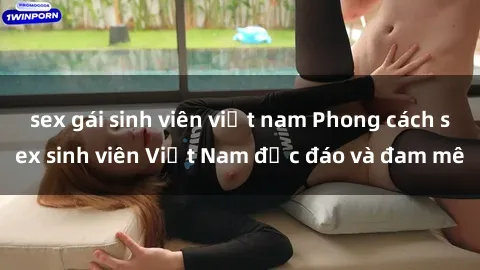 sex gái sinh viên việt nam Phong cách sex sinh viên Việt Nam độc đáo và đam mê